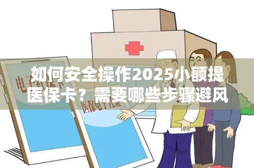 如何安全操作2025小额提医保卡？需要哪些步骤避风险？